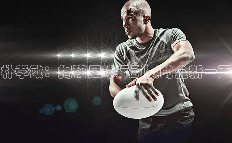 万向娱乐平台注册登录极氪智能科技朴孝敏：揭秘足球运动员的全新一面