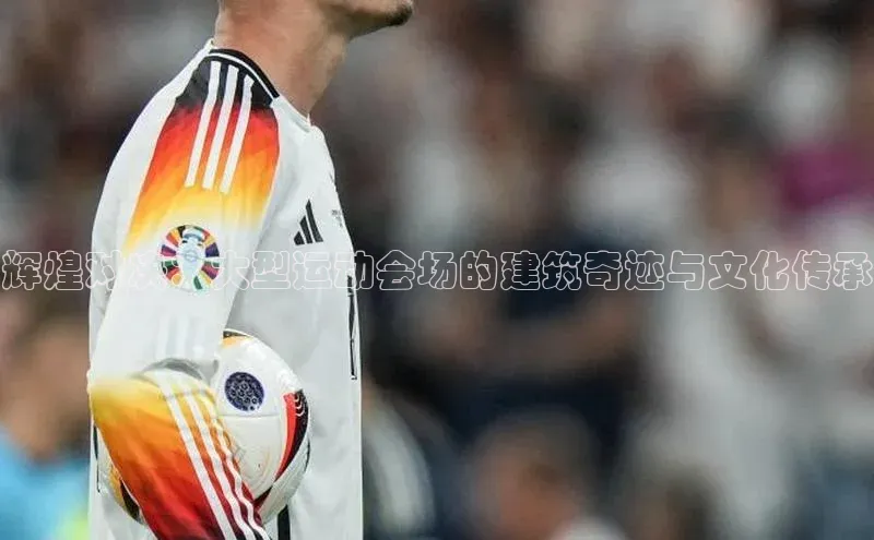 辉煌对决：大型运动会场的建筑奇迹与文化传承